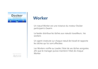Une formation
Worker
Un nœud Worker est une instance du moteur Docker
participant à Swarm
Le leader distribue les tâches aux nœuds travailleurs : les
workers
Un agent s'exécute sur chaque nœud de travail et rapporte
les tâches qui lui sont affectées
Les Workers notifie au Leader, l'état de ses tâches assignées
afin que le manager puisse maintenir l'état de chaque
Worker
 