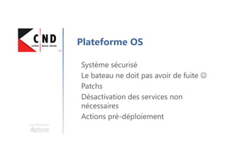 Une formation
Plateforme OS
Système sécurisé
Le bateau ne doit pas avoir de fuite ☺
Patchs
Désactivation des services non
nécessaires
Actions pré-déploiement
 