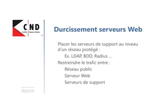 Une formation
Durcissement serveurs Web
Placer les serveurs de support au niveau
d’un réseau protégé :
Ex. LDAP, BDD, Radius …
Restreindre le trafic entre :
Réseau public
Serveur Web
Serveurs de support
 