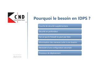 Une formation
Pourquoi le besoin en IDPS ?
Couche de sécurité supplémentaireCouche de sécurité supplémentaire
Sécurité en profondeurSécurité en profondeur
Fait ce que le firewall ne peut pas faireFait ce que le firewall ne peut pas faire
Minimisation des menaces suite à une évasionMinimisation des menaces suite à une évasion
Nécessité d’une configuration sécuriséeNécessité d’une configuration sécurisée
Processus de déploiementProcessus de déploiement
 