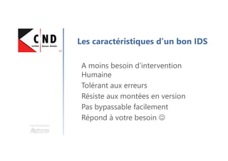 Une formation
Les caractéristiques d’un bon IDS
A moins besoin d’intervention
Humaine
Tolérant aux erreurs
Résiste aux montées en version
Pas bypassable facilement
Répond à votre besoin ☺
 