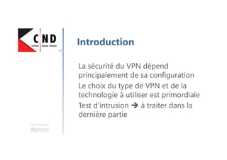 Une formation
Introduction
La sécurité du VPN dépend
principalement de sa configuration
Le choix du type de VPN et de la
technologie à utiliser est primordiale
Test d’intrusion à traiter dans la
dernière partie
 