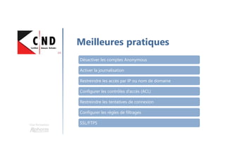 Une formation
Meilleures pratiques
Désactiver les comptes Anonymous
Activer la journalisation
Restreindre les accès par IP ou nom de domaine
Configurer les contrôles d’accès (ACL)
Restreindre les tentatives de connexion
Configurer les règles de filtrages
SSL/FTPS
 