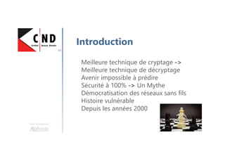 Une formation
Introduction
Meilleure technique de cryptage ->
Meilleure technique de décryptage
Avenir impossible à prédire
Sécurité à 100% -> Un Mythe
Démocratisation des réseaux sans fils
Histoire vulnérable
Depuis les années 2000
 