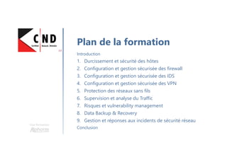 Une formation
Plan de la formation
Introduction
1. Durcissement et sécurité des hôtes
2. Configuration et gestion sécurisée des firewall
3. Configuration et gestion sécurisée des IDS
4. Configuration et gestion sécurisée des VPN
5. Protection des réseaux sans fils
6. Supervision et analyse du Traffic
7. Risques et vulnerability management
8. Data Backup & Recovery
9. Gestion et réponses aux incidents de sécurité réseau
Conclusion
 