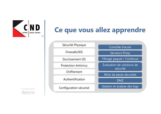 Une formation
Ce que vous allez apprendre
Sécurité PhysiqueSécurité Physique
Contrôle d’accèsContrôle d’accès
Serveurs ProxyServeurs ProxyFirewalls/IDSFirewalls/IDS
Durcissement OSDurcissement OS Filtrage paquet / ContenueFiltrage paquet / Contenue
Protection AntivirusProtection Antivirus
AuthentificationAuthentification
Mots de passe sécurisésMots de passe sécurisés
Évaluation de solutions de
sécurité
Évaluation de solutions de
sécurité
ChiffrementChiffrement
DMZDMZ
Configuration sécuriséConfiguration sécurisé Gestion et analyse des logsGestion et analyse des logs
 