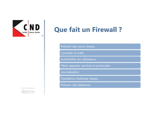 Une formation
Que fait un Firewall ?
Prévenir des scans réseau
Contrôler le trafic
Authentifier les utilisateurs
Filtrer paquets, services et protocoles
Journalisation
Translation d’adresse réseau
Prévenir des Malwares
 