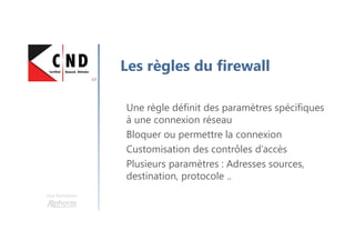 Une formation
Les règles du firewall
Une règle définit des paramètres spécifiques
à une connexion réseau
Bloquer ou permettre la connexion
Customisation des contrôles d’accès
Plusieurs paramètres : Adresses sources,
destination, protocole ..
 