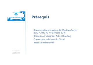 Une formation
Prérequis
Bonne expérience autour de Windows Server
2012 / 2012 R2 / ou encore 2016
Bonnes connaissances Active Directory
Connaissance de base du Cloud
Bases sur PowerShell
 