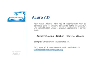 Une formation
Azure AD
Azure Active Directory ( Azure AD) est un service dans Azure qui
permet de gérer des annuaires et l’identité, il offre aux utilisateurs
une authentification unique à plusieurs applications et services
cloud.
Authentification – Gestion – Contrôle d’accès
Exemple : l’utilisation des services Office 365.
EMS : Azure AD https://www.microsoft.com/fr-fr/cloud-
platform/enterprise-mobility-security
 