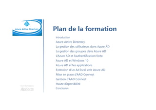 Une formation
Plan de la formation
Introduction
Azure Active Directory
La gestion des utilisateurs dans Azure AD
La gestion des groupes dans Azure AD
L’Azure AD et l’authentification forte
Azure AD et Windows 10
Azure AD et les applications
Extension d’un Ad local vers Azure AD
Mise en place d’AAD Connect
Gestion d’AAD Connect
Haute disponibilité
Conclusion
 