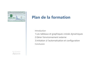 Rappel cursus EXCEL 2016
Découvrir
l’environneme
nt
Organiser et
saisir les
données
Présenter les
données
Gérer des
données
complexes
Organiser et
mettre en forme
le classeur
Graphiques et
objets
Gérer les
contenus
complexes
Personnaliser
les classeurs
Gérer
l'apparence des
données
Optimiser la
gestion des
données
Scénario, Audit
et Solveur
Optimiser
l'organisation
des données
Personnaliser
les graphiques
et objets
Les tableaux et
graphiques
croisés
dynamiques
Gérer
l'environnement
externe
Initiation à
l'automatisation
et configuration
 