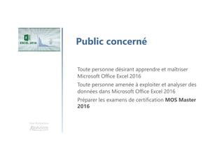 Une formation
Public concerné
Toute personne désirant apprendre et maîtriser
Microsoft Office Excel 2016
Toute personne amenée à exploiter et analyser des
données dans Microsoft Office Excel 2016
Préparer les examens de certification MOS Master
2016
 