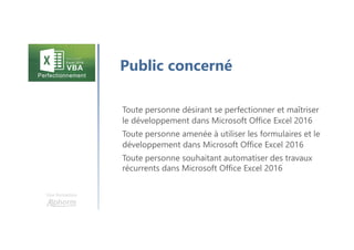 Une formation
Public concerné
Toute personne désirant se perfectionner et maîtriser
le développement dans Microsoft Office Excel 2016
Toute personne amenée à utiliser les formulaires et le
développement dans Microsoft Office Excel 2016
Toute personne souhaitant automatiser des travaux
récurrents dans Microsoft Office Excel 2016
 