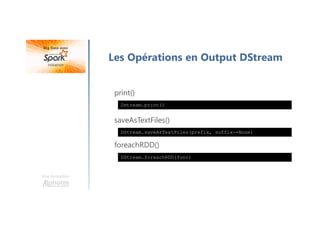 Une formation
Les Opérations en Output DStream
print()
saveAsTextFiles()
foreachRDD()
Dstream.print()
DStream.saveAsTextFiles(prefix, suffix-=None)
DStream.foreachRDD(func)
 