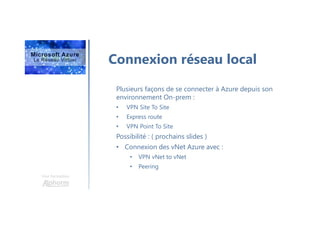 Une formation
Connexion réseau local
Plusieurs façons de se connecter à Azure depuis son
environnement On-prem :
• VPN Site To Site
• Express route
• VPN Point To Site
Possibilité : ( prochains slides )
• Connexion des vNet Azure avec :
• VPN vNet to vNet
• Peering
 
