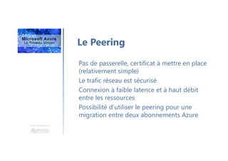Une formation
Le Peering
Pas de passerelle, certificat à mettre en place
(relativement simple)
Le trafic réseau est sécurisé
Connexion à faible latence et à haut débit
entre les ressources
Possibilité d’utiliser le peering pour une
migration entre deux abonnements Azure
 