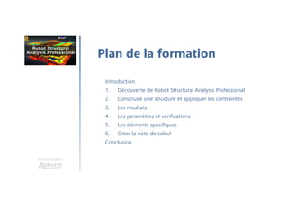 Une formation
Introduction
1. Découverte de Robot Structural Analysis Professional
2. Construire une structure et appliquer les contraintes
3. Les résultats
4. Les paramètres et vérifications
5. Les éléments spécifiques
6. Créer la note de calcul
Conclusion
Plan de la formation
 