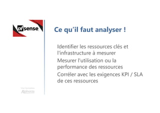 Une formation
Ce qu’il faut analyser !
Identifier les ressources clés et
l'infrastructure à mesurer
Mesurer l'utilisation ou la
performance des ressources
Corréler avec les exigences KPI / SLA
de ces ressources
 