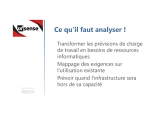 Une formation
Ce qu’il faut analyser !
Transformer les prévisions de charge
de travail en besoins de ressources
informatiques
Mappage des exigences sur
l'utilisation existante
Prévoir quand l'infrastructure sera
hors de sa capacité
 