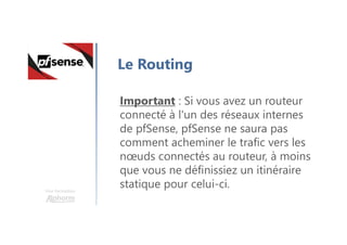 Une formation
Le Routing
Important : Si vous avez un routeur
connecté à l'un des réseaux internes
de pfSense, pfSense ne saura pas
comment acheminer le trafic vers les
nœuds connectés au routeur, à moins
que vous ne définissiez un itinéraire
statique pour celui-ci.
 