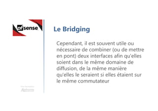 Une formation
Le Bridging
Cependant, il est souvent utile ou
nécessaire de combiner (ou de mettre
en pont) deux interfaces afin qu'elles
soient dans le même domaine de
diffusion, de la même manière
qu'elles le seraient si elles étaient sur
le même commutateur
 