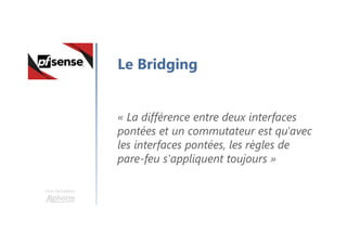 Une formation
Le Bridging
« La différence entre deux interfaces
pontées et un commutateur est qu'avec
les interfaces pontées, les règles de
pare-feu s'appliquent toujours »
 