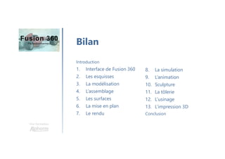 Une formation
Bilan
8. La simulation
9. L’animation
10. Sculpture
11. La tôlerie
12. L’usinage
13. L’impression 3D
Conclusion
Introduction
1. Interface de Fusion 360
2. Les esquisses
3. La modélisation
4. L’assemblage
5. Les surfaces
6. La mise en plan
7. Le rendu
 