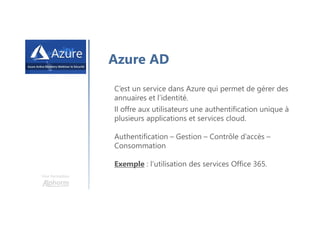Une formation
Azure AD
C’est un service dans Azure qui permet de gérer des
annuaires et l’identité.
Il offre aux utilisateurs une authentification unique à
plusieurs applications et services cloud.
Authentification – Gestion – Contrôle d’accès –
Consommation
Exemple : l’utilisation des services Office 365.
 