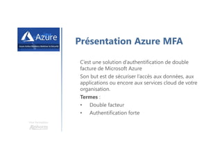 Une formation
Présentation Azure MFA
C’est une solution d’authentification de double
facture de Microsoft Azure
Son but est de sécuriser l’accès aux données, aux
applications ou encore aux services cloud de votre
organisation.
Termes :
• Double facteur
• Authentification forte
 