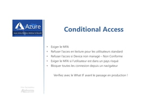 Une formation
Conditional Access
• Exiger le MFA
• Refuser l’acces en lecture pour les utilisateurs standard
• Refuser l’acces si Device non managé – Non Conforme
• Exiger le MFA si l’utilisateur est dans un pays risqué
• Bloquer toutes les connexion depuis un navigateur
Verifiez avec le What IF avant le passage en production !
 