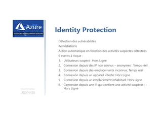 Une formation
Identity Protection
Détection des vulnérabilités
Remédiations
Action automatique en fonction des activités suspectes détectées
6 events à risque :
1. Utilisateurs suspect : Hors Ligne
2. Connexion depuis des IP non connus – anonymes : Temps réel
3. Connexion depuis des emplacements inconnus: Temps réel
4. Connexion depuis un appareil infecté: Hors Ligne
5. Connexion depuis un emplacement inhabituel: Hors Ligne
6. Connexion depuis une IP qui contient une activité suspecte : :
Hors Ligne
 