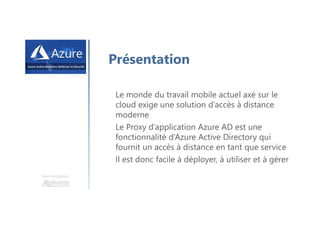 Une formation
Présentation
Le monde du travail mobile actuel axé sur le
cloud exige une solution d’accès à distance
moderne
Le Proxy d’application Azure AD est une
fonctionnalité d’Azure Active Directory qui
fournit un accès à distance en tant que service
Il est donc facile à déployer, à utiliser et à gérer
 