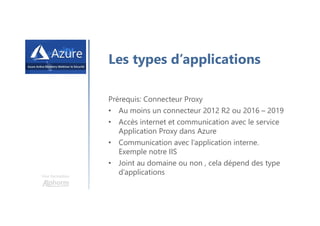 Une formation
Les types d’applications
Prérequis: Connecteur Proxy
• Au moins un connecteur 2012 R2 ou 2016 – 2019
• Accès internet et communication avec le service
Application Proxy dans Azure
• Communication avec l’application interne.
Exemple notre IIS
• Joint au domaine ou non , cela dépend des type
d’applications
 
