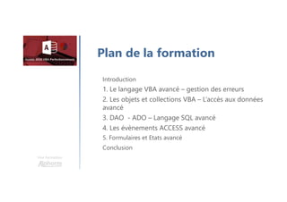 Une formation
Introduction et graphiques croisés dynamiques
1. Le langage VBA avancé – gestion des erreurs
2. Les objets et collections VBA – L’accès aux données
avancé
3. DAO - ADO – Langage SQL avancé
4. Les évènements ACCESS avancé
5. Formulaires et Etats avancé
Conclusion
Plan de la formation
 