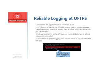 Reliable Logging et OFTPS
Une formation
Changement des logs transport de l’UDP vers le TCP
Le TCP fournit un transfert de données fiable, il garantit que les données
transférées restent intactes et arrivent dans le même ordre dans lequel elles
ont été envoyées
Si le logging est activé sur FortiAnalyzer au niveau de l’interface le reliable
logging est auto-activé
Si vous utilisez le reliable logging, vous pouvez utiliser le SSL-secured OFTP
(OFTPS)
 
