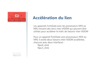 Une formation
Accélération du lien
Les appareils FortiGate avec les processeurs NP4 ou
NP6 incluent des liens inter-VDOM qui peuvent être
utilisés pour accélérer le trafic de liaisons inter-VDOM
Pour un appareil FortiGate sans processeurs NP4 ou
NP6, il existe deux liaisons inter-VDOM accélérées,
chacune avec deux interfaces :
Npu0_vlink
Npu1_vlink
 