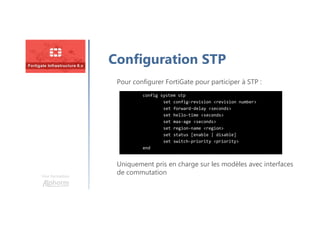 Une formation
Configuration STP
config system stp
set config-revision <revision number>
set forward-delay <seconds>
set hello-time <seconds>
set max-age <seconds>
set region-name <region>
set status [enable | disable]
set switch-priority <priority>
end
Pour configurer FortiGate pour participer à STP :
Uniquement pris en charge sur les modèles avec interfaces
de commutation
 