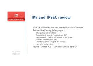 Une formation
IKE and IPSEC review
Suite de protocoles pour sécuriser les communications IP
Authentifie et/ou crypte les paquets :
Échange de clés Internet (IKE)
Charge utile de sécurité d’encapsulation (ESP)
Fournit à la fois l’intégrité des données et le cryptage
En-tête d’authentification (AH)
Fournit uniquement l’intégrité des données
Non utilisé par FortiGate
Pour le Traversal NAT, l’ESP est encapsulé par UDP
 