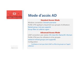 Une formation
Mode d’accès AD
Standard Access Mode
Windows convention: Domainusername
Profile UTM appliqué uniquement aux groupes d’utilisateurs
Nested group n’est pas supporté
Group filters at collector agent
Advanced Access Mode
LDAP convention user names: CN=User,OU=Name,DC=Domain
Profile UTM pour les utilisateurs et les groupes
nested et inhired groups sont supportés
Configuration:
FortiGate en tant que client LDAP ou filtre de groupe sur l’agent
collecteur
 