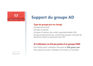 Une formation
Support du groupe AD
Type de groupe pris en charge
Groupes de sécurité
Groupes universels
Groupes à l’intérieur des unités organisationnelles (UO)
Groupe local/universel qui contient des groupes universels de
domaines enfants (uniquement avec GC)
Pour FSSO passif, l’utilisateur fait partie de SSO_guest_user
Pour passive et active, l’utilisateur est invité à se connecter
Si l’utilisateur ne fait pas partie d’un groupe FSSO
 