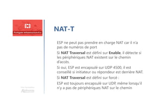 Une formation
NAT-T
ESP ne peut pas prendre en charge NAT car il n’a
pas de numéros de port
Si NAT Traversal est défini sur Enable, il détecte si
les périphériques NAT existent sur le chemin
d’accès.
Si oui, ESP est encapsulé sur UDP 4500, il est
conseillé si initiateur ou répondeur est derrière NAT.
Si NAT Traversal est défini sur forcé :
ESP est toujours encapsulé sur UDP, même lorsqu’il
n’y a pas de périphériques NAT sur le chemin
 