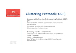 Une formation
Clustering Protocol(FGCP)
Le cluster utilise le protocole de clustering FortiGate (FGCP)
pour :
Découvrir d’autres FortiGates appartenant au même groupe HA
Élire le principal
Synchroniser la configuration et d’autres données
Détecter quand un FortiGate échoue
Runs only over the heartbeat links
Utilise le port TCP 703 avec différentes valeurs de type Ethernet
0x8890 – mode NAT
0x8891 – mode transparent
Uses TCP port 23 with Ethernet type 0x8893 for configuration
synchronization
 