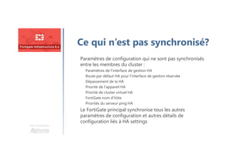 Une formation
Ce qui n’est pas synchronisé?
Paramètres de configuration qui ne sont pas synchronisés
entre les membres du cluster :
Paramètres de l’interface de gestion HA
Route par défaut HA pour l’interface de gestion réservée
Dépassement de la HA
Priorité de l’appareil HA
Priorité de cluster virtuel HA
FortiGate nom d’hôte
Priorités du serveur ping HA
Le FortiGate principal synchronise tous les autres
paramètres de configuration et autres détails de
configuration liés à HA settings
 