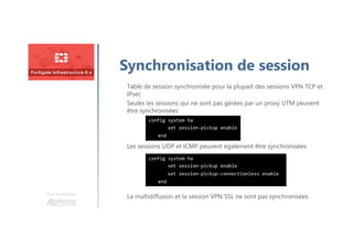 Une formation
Synchronisation de session
Les sessions UDP et ICMP peuvent également être synchronisées
Table de session synchronisée pour la plupart des sessions VPN TCP et
IPsec
Seules les sessions qui ne sont pas gérées par un proxy UTM peuvent
être synchronisées
config system ha
set session-pickup enable
end
La multidiffusion et la session VPN SSL ne sont pas synchronisées
config system ha
set session-pickup enable
set session-pickup-connectionless enable
end
 
