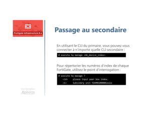 Une formation
Passage au secondaire
En utilisant le CLI du primaire, vous pouvez vous
connecter à n’importe quelle CLI secondaire :
# execute ha manage ?
<id> please input peer box index.
<1> Subsidary unit FGVM0100000xxxxx
Pour répertorier les numéros d’index de chaque
FortiGate, utilisez le point d’interrogation :
# execute ha manage <HA_device_index>
 