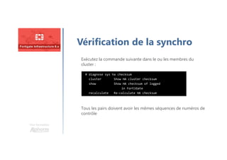 Une formation
Vérification de la synchro
Exécutez la commande suivante dans le ou les membres du
cluster :
Tous les pairs doivent avoir les mêmes séquences de numéros de
contrôle
# diagnose sys ha checksum
cluster Show HA cluster checksum
show Show HA checksum of logged
in FortiGate
recalculate Re-calculate HA checksum
 