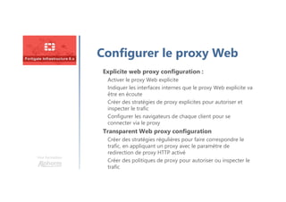 Une formation
Configurer le proxy Web
Explicite web proxy configuration :
Activer le proxy Web explicite
Indiquer les interfaces internes que le proxy Web explicite va
être en écoute
Créer des stratégies de proxy explicites pour autoriser et
inspecter le trafic
Configurer les navigateurs de chaque client pour se
connecter via le proxy
Transparent Web proxy configuration
Créer des stratégies régulières pour faire correspondre le
trafic, en appliquant un proxy avec le paramètre de
redirection de proxy HTTP activé
Créer des politiques de proxy pour autoriser ou inspecter le
trafic
 