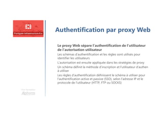 Une formation
Authentification par proxy Web
Le proxy Web sépare l’authentification de l’utilisateur
de l’autorisation utilisateur
Les schémas d’authentification et les règles sont utilisés pour
identifier les utilisateurs
L’autorisation est ensuite appliquée dans les stratégies de proxy
Un schéma définit la méthode d’inscription et l’utilisateur d’authen
à utiliser
Les règles d’authentification définissent le schéma à utiliser pour
l’authentification active et passive (SSO), selon l’adresse IP et le
protocole de l’utilisateur (HTTP, FTP ou SOCKS)
 