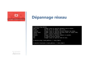 Une formation
Dépannage réseau
# execute ping-options
data-size Integer value to specify datagram size in bytes.
df-bit Set DF bit in IP header <yes | no>.
interval Integer value to specify seconds between two pings.
repeat-count Integer value to specify how many times to repeat PING.
source Auto | <source interface IP>.
timeout Integer value to specify timeout in seconds.
tos IP type-of-service option.
ttl Integer value to specify time-to-live.
# execute ping {<ipv4_address> | <host_fqdn>}
# execute traceroute {<ipv4_address> | <host_fqdn>}
 